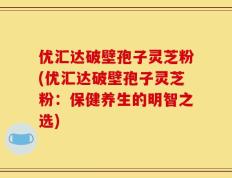 优汇达破壁孢子灵芝粉(优汇达破壁孢子灵芝粉：保健养生的明智之选)