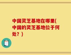 中国灵芝基地在哪里(中国的灵芝基地位于何处？)