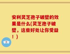 安利灵芝孢子破壁的效果是什么(灵芝孢子破壁，这些好处让你受益！)