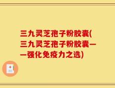 三九灵芝孢子粉胶囊(三九灵芝孢子粉胶囊——强化免疫力之选)