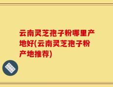 云南灵芝孢子粉哪里产地好(云南灵芝孢子粉产地推荐)