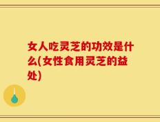 女人吃灵芝的功效是什么(女性食用灵芝的益处)