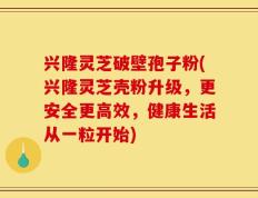 兴隆灵芝破壁孢子粉(兴隆灵芝壳粉升级，更安全更高效，健康生活从一粒开始)