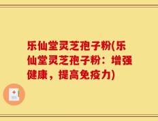 乐仙堂灵芝孢子粉(乐仙堂灵芝孢子粉：增强健康，提高免疫力)