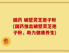 国药 破壁灵芝孢子粉(国药推出破壁灵芝孢子粉，助力健康养生)