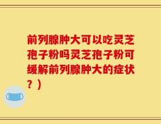 前列腺肿大可以吃灵芝孢子粉吗灵芝孢子粉可缓解前列腺肿大的症状？)