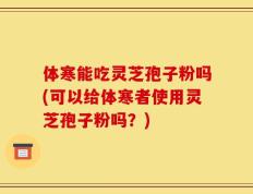 体寒能吃灵芝孢子粉吗(可以给体寒者使用灵芝孢子粉吗？)