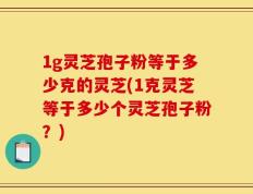 1g灵芝孢子粉等于多少克的灵芝(1克灵芝等于多少个灵芝孢子粉？)