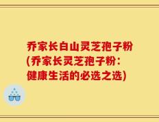 乔家长白山灵芝孢子粉(乔家长灵芝孢子粉：健康生活的必选之选)
