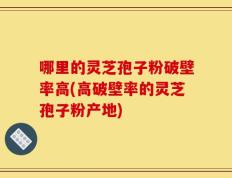 哪里的灵芝孢子粉破壁率高(高破壁率的灵芝孢子粉产地)