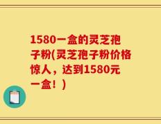1580一盒的灵芝孢子粉(灵芝孢子粉价格惊人，达到1580元一盒！)