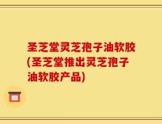 圣芝堂灵芝孢子油软胶(圣芝堂推出灵芝孢子油软胶产品)