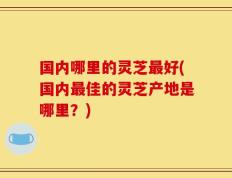 国内哪里的灵芝最好(国内最佳的灵芝产地是哪里？)