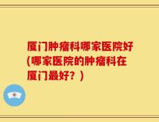 厦门肿瘤科哪家医院好(哪家医院的肿瘤科在厦门最好？)