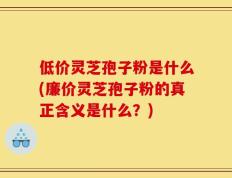低价灵芝孢子粉是什么(廉价灵芝孢子粉的真正含义是什么？)