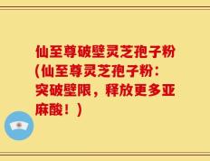 仙至尊破壁灵芝孢子粉(仙至尊灵芝孢子粉：突破壁限，释放更多亚麻酸！)