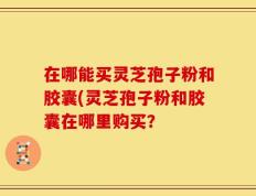 在哪能买灵芝孢子粉和胶囊(灵芝孢子粉和胶囊在哪里购买？