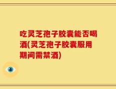 吃灵芝孢子胶囊能否喝酒(灵芝孢子胶囊服用期间需禁酒)
