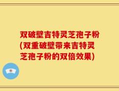 双破壁吉特灵芝孢子粉(双重破壁带来吉特灵芝孢子粉的双倍效果)