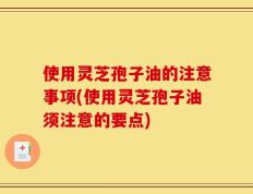 使用灵芝孢子油的注意事项(使用灵芝孢子油须注意的要点)