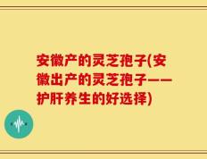 安徽产的灵芝孢子(安徽出产的灵芝孢子——护肝养生的好选择)