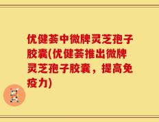 优健荟中微牌灵芝孢子胶囊(优健荟推出微牌灵芝孢子胶囊，提高免疫力)