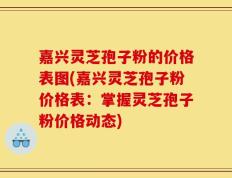 嘉兴灵芝孢子粉的价格表图(嘉兴灵芝孢子粉价格表：掌握灵芝孢子粉价格动态)
