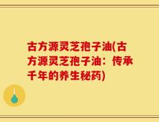 古方源灵芝孢子油(古方源灵芝孢子油：传承千年的养生秘药)