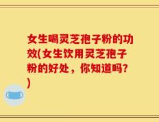 女生喝灵芝孢子粉的功效(女生饮用灵芝孢子粉的好处，你知道吗？)