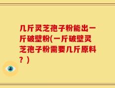 几斤灵芝孢子粉能出一斤破壁粉(一斤破壁灵芝孢子粉需要几斤原料？)