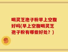 喝灵芝孢子粉早上空腹好吗(早上空腹喝灵芝孢子粉有哪些好处？)
