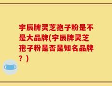 宇辰牌灵芝孢子粉是不是大品牌(宇辰牌灵芝孢子粉是否是知名品牌？)