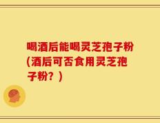 喝酒后能喝灵芝孢子粉(酒后可否食用灵芝孢子粉？)