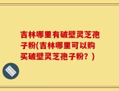 吉林哪里有破壁灵芝孢子粉(吉林哪里可以购买破壁灵芝孢子粉？)