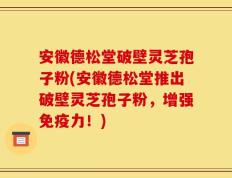安徽德松堂破壁灵芝孢子粉(安徽德松堂推出破壁灵芝孢子粉，增强免疫力！)