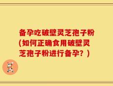 备孕吃破壁灵芝孢子粉(如何正确食用破壁灵芝孢子粉进行备孕？)