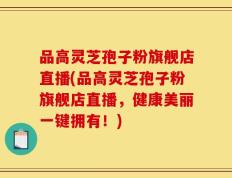 品高灵芝孢子粉旗舰店直播(品高灵芝孢子粉旗舰店直播，健康美丽一键拥有！)