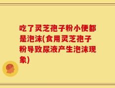 吃了灵芝孢子粉小便都是泡沫(食用灵芝孢子粉导致尿液产生泡沫现象)