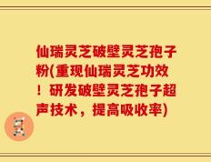 仙瑞灵芝破壁灵芝孢子粉(重现仙瑞灵芝功效！研发破壁灵芝孢子超声技术，提高吸收率)