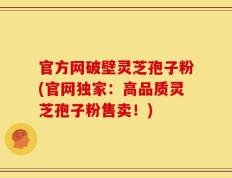 官方网破壁灵芝孢子粉(官网独家：高品质灵芝孢子粉售卖！)