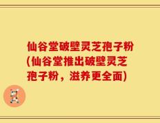 仙谷堂破壁灵芝孢子粉(仙谷堂推出破壁灵芝孢子粉，滋养更全面)