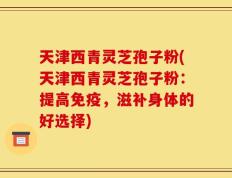 天津西青灵芝孢子粉(天津西青灵芝孢子粉：提高免疫，滋补身体的好选择)