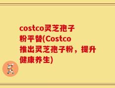 costco灵芝孢子粉平替(Costco推出灵芝孢子粉，提升健康养生)