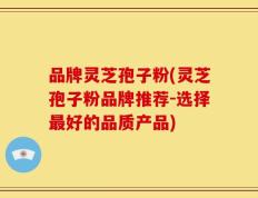 品牌灵芝孢子粉(灵芝孢子粉品牌推荐-选择最好的品质产品)