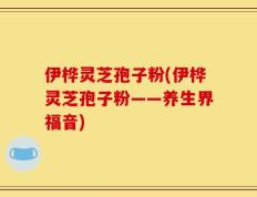 伊桦灵芝孢子粉(伊桦灵芝孢子粉——养生界福音)