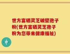 世方富硒灵芝破壁孢子粉(世方富硒灵芝孢子粉为您带来健康福祉)