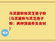 乌灵菌粉和灵芝孢子粉(乌灵菌粉与灵芝孢子粉：两种顶级养生食材)