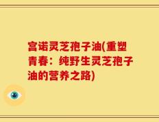 宫诺灵芝孢子油(重塑青春：纯野生灵芝孢子油的营养之路)