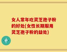女人常年吃灵芝孢子粉的好处(女性长期服用灵芝孢子粉的益处)