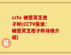 cctv 破壁灵芝孢子粉(CCTV报道：破壁灵芝孢子粉详细介绍)